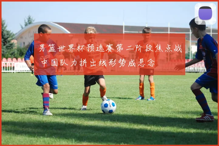 男篮世界杯预选赛第二阶段焦点战 中国队力拼出线形势成悬念