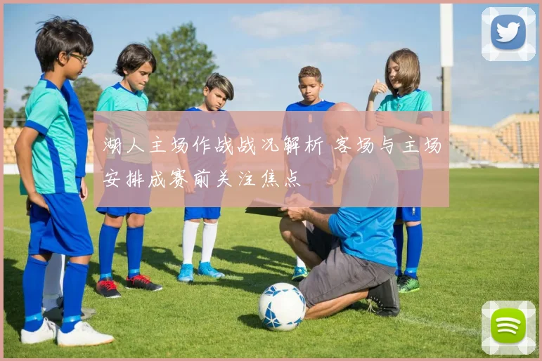 湖人主场作战战况解析 客场与主场安排成赛前关注焦点