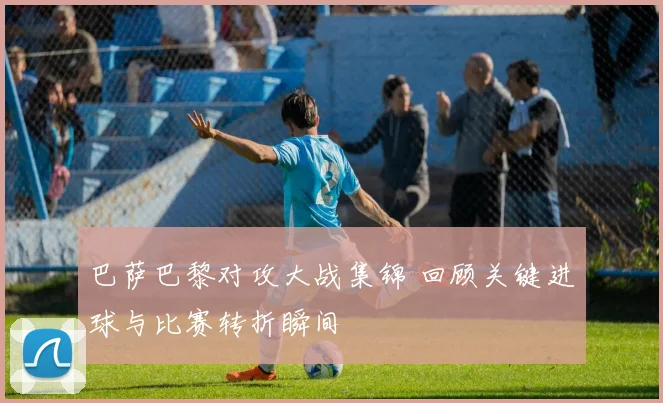 巴萨巴黎对攻大战集锦 回顾关键进球与比赛转折瞬间