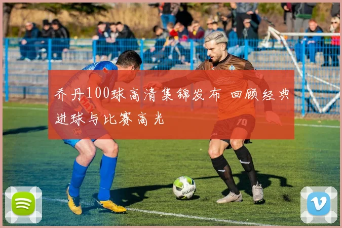 乔丹100球高清集锦发布 回顾经典进球与比赛高光