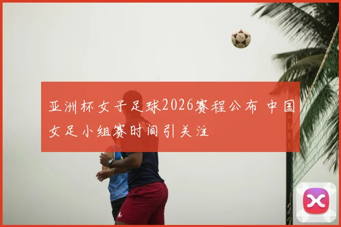 亚洲杯女子足球2026赛程公布 中国女足小组赛时间引关注