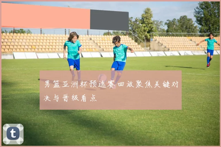 男篮亚洲杯预选赛回放聚焦关键对决与晋级看点