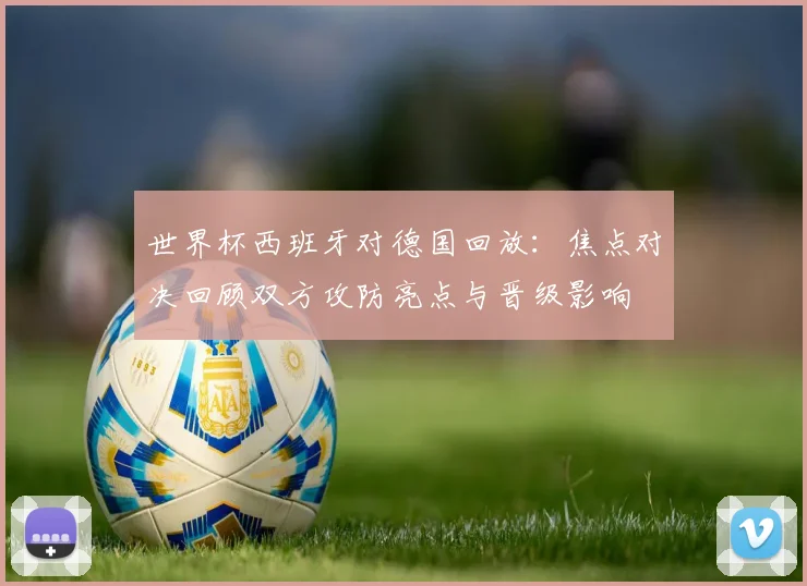 世界杯西班牙对德国回放:焦点对决回顾双方攻防亮点与晋级影响