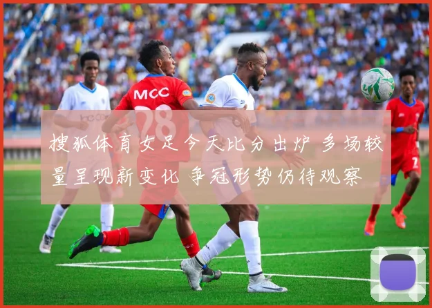 搜狐体育女足今天比分出炉 多场较量呈现新变化 争冠形势仍待观察