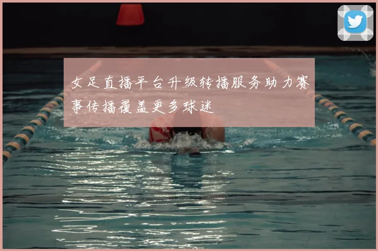 女足直播平台升级转播服务助力赛事传播覆盖更多球迷