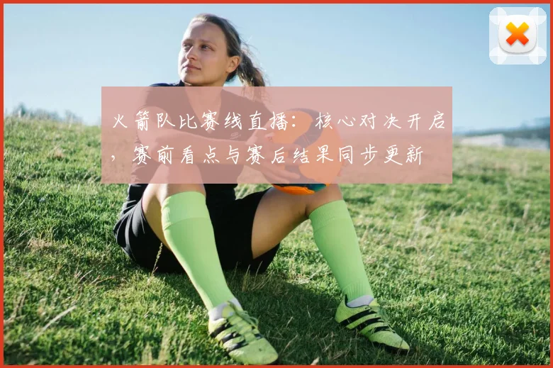 火箭队比赛线直播：核心对决开启，赛前看点与赛后结果同步更新