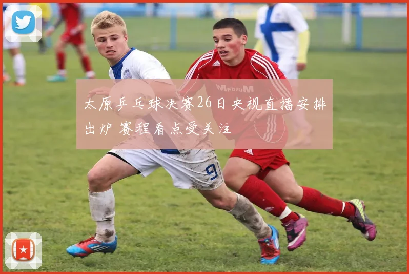 太原乒乓球决赛26日央视直播安排出炉 赛程看点受关注