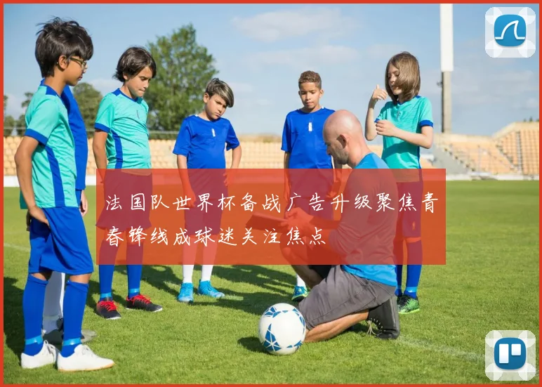 法国队世界杯备战广告升级聚焦青春锋线成球迷关注焦点