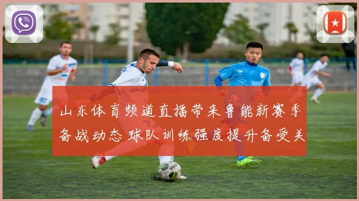 山东体育频道直播带来鲁能新赛季备战动态 球队训练强度提升备受关注