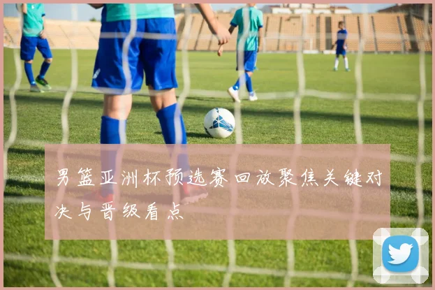 男篮亚洲杯预选赛回放聚焦关键对决与晋级看点