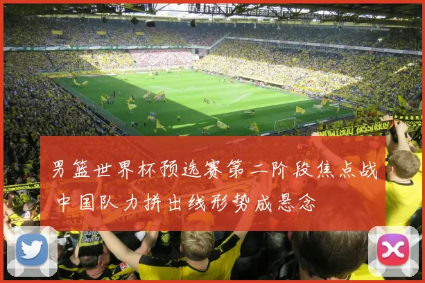 男篮世界杯预选赛第二阶段焦点战 中国队力拼出线形势成悬念