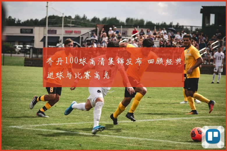 乔丹100球高清集锦发布 回顾经典进球与比赛高光