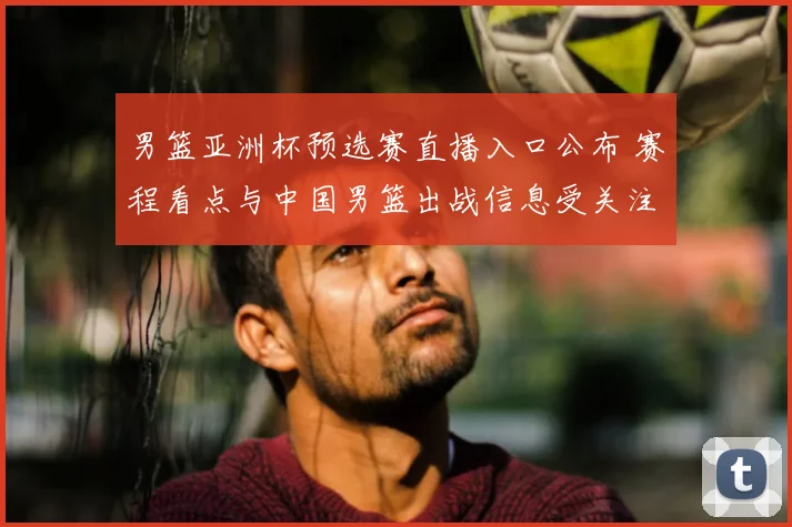 男篮亚洲杯预选赛直播入口公布 赛程看点与中国男篮出战信息受关注