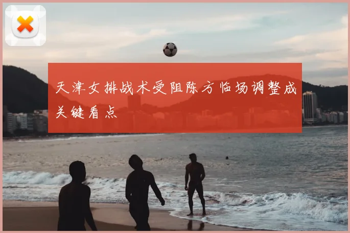 天津女排战术受阻陈方临场调整成关键看点