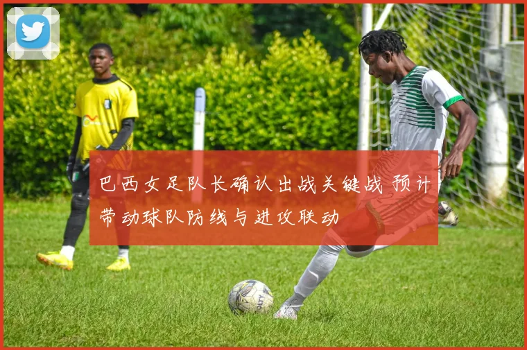 巴西女足队长确认出战关键战 预计带动球队防线与进攻联动