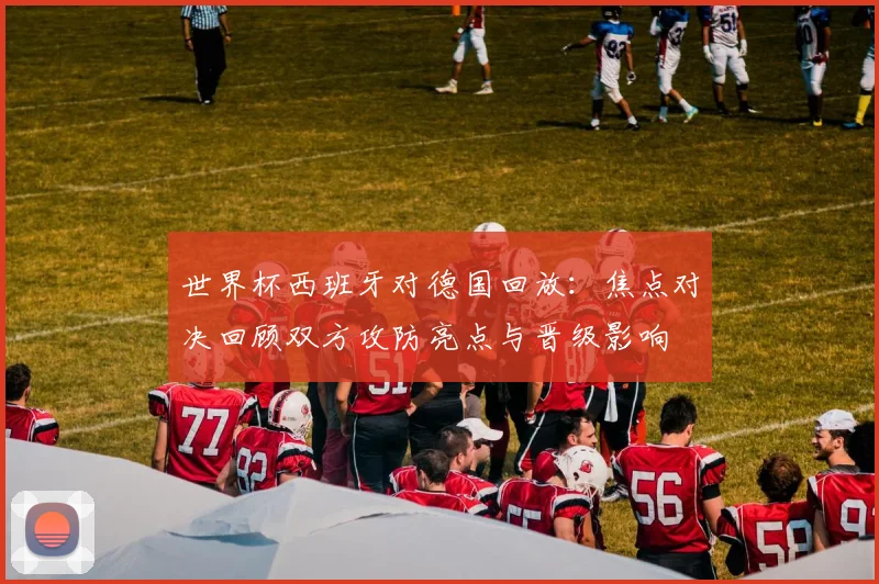 世界杯西班牙对德国回放：焦点对决回顾双方攻防亮点与晋级影响