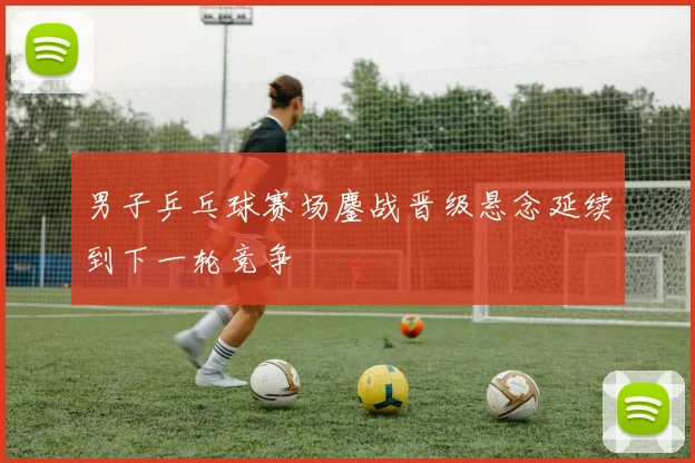 男子乒乓球赛场鏖战晋级悬念延续到下一轮竞争