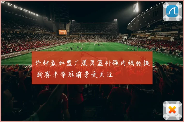 许钟豪加盟广厦男篮补强内线轮换 新赛季争冠前景受关注