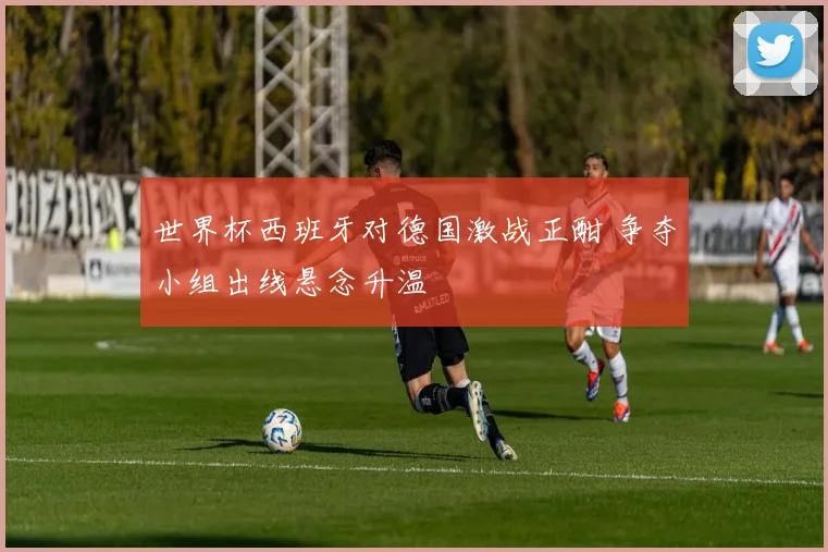 世界杯西班牙对德国激战正酣 争夺小组出线悬念升温