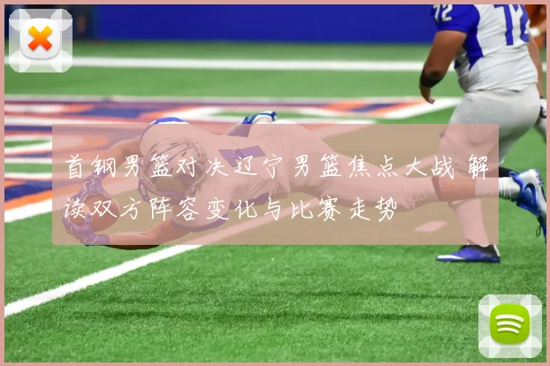 首钢男篮对决辽宁男篮焦点大战 解读双方阵容变化与比赛走势