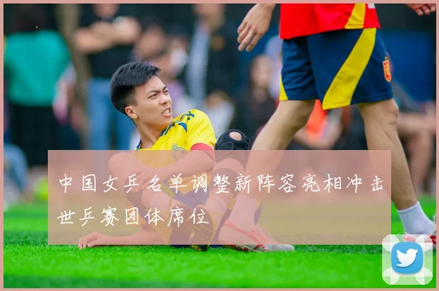中国女乒名单调整新阵容亮相冲击世乒赛团体席位