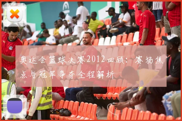 奥运会篮球决赛2012回顾:赛场焦点与冠军争夺全程解析