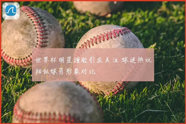 世界杯明星撞脸引发关注 球迷热议相似球员形象对比