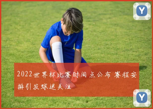 2022世界杯比赛时间点公布 赛程安排引发球迷关注