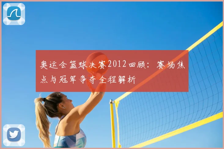 奥运会篮球决赛2012回顾:赛场焦点与冠军争夺全程解析