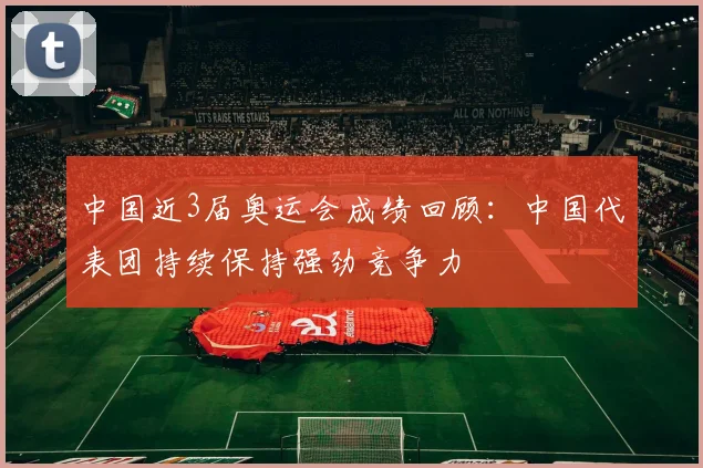 中国近3届奥运会成绩回顾：中国代表团持续保持强劲竞争力
