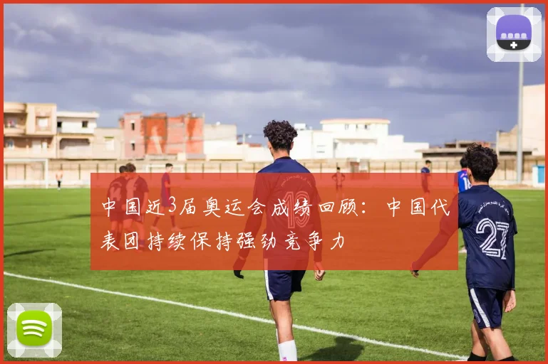 中国近3届奥运会成绩回顾：中国代表团持续保持强劲竞争力