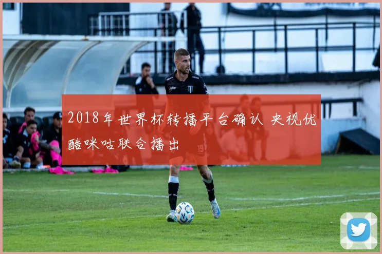 2018年世界杯转播平台确认 央视优酷咪咕联合播出