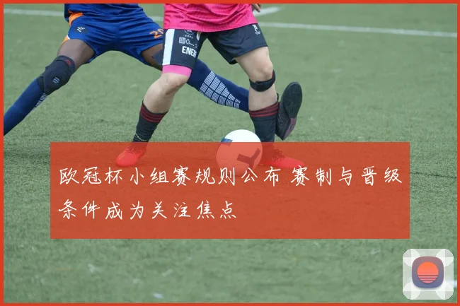 欧冠杯小组赛规则公布 赛制与晋级条件成为关注焦点